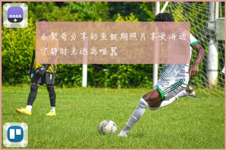 东契奇分享钓鱼假期照片享受海边宁静时光远离喧嚣