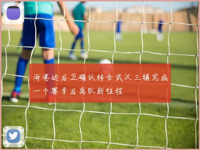 海港边后卫确认转会武汉三镇完成一个赛季后离队新征程