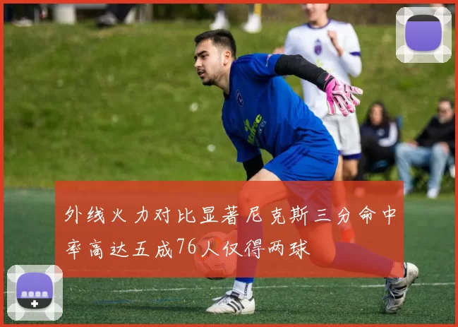 外线火力对比显著尼克斯三分命中率高达五成76人仅得两球