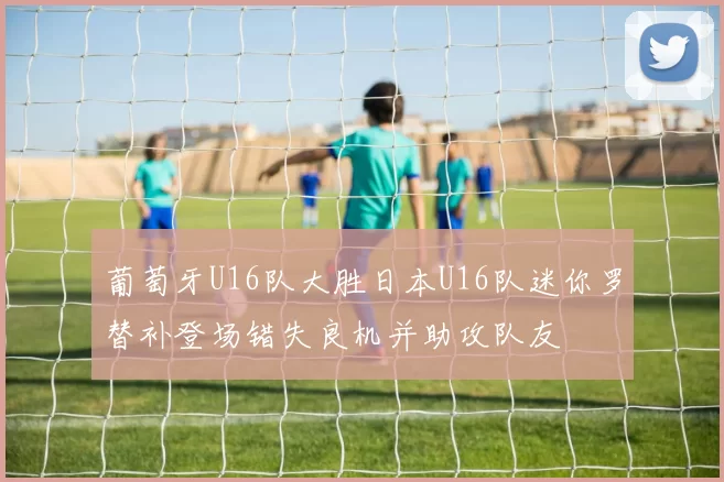 葡萄牙U16队大胜日本U16队迷你罗替补登场错失良机并助攻队友