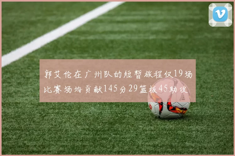 郭艾伦在广州队的短暂旅程仅19场比赛场均贡献145分29篮板45助攻