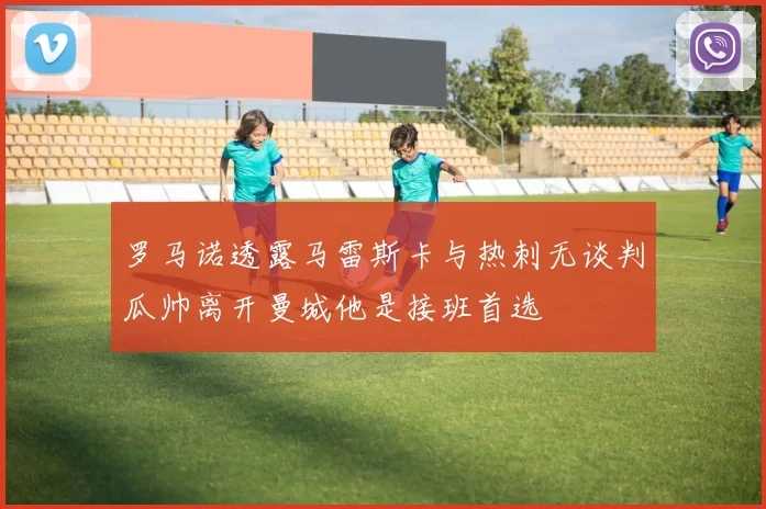 罗马诺透露马雷斯卡与热刺无谈判瓜帅离开曼城他是接班首选