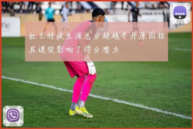 杜兰特谈生涯总分超越乔丹原因称其退役影响了得分潜力