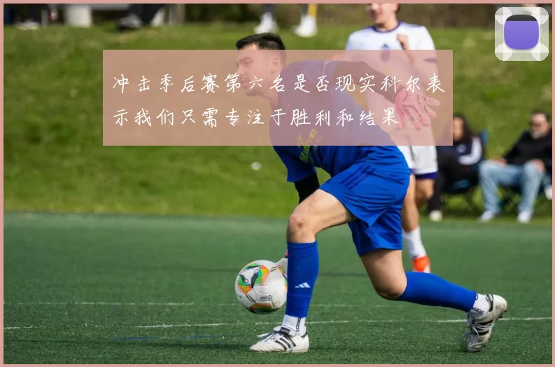 冲击季后赛第六名是否现实科尔表示我们只需专注于胜利和结果