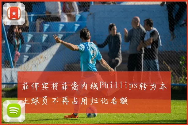 菲律宾将菲裔内线Phillips转为本土球员不再占用归化名额