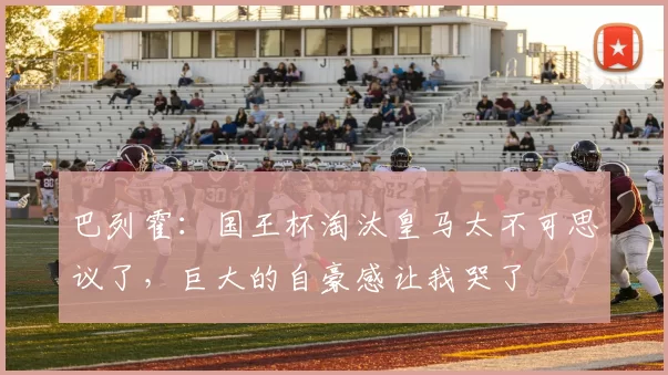 巴列霍：国王杯淘汰皇马太不可思议了，巨大的自豪感让我哭了