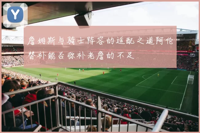 詹姆斯与骑士阵容的适配之道阿伦替补能否弥补老詹的不足