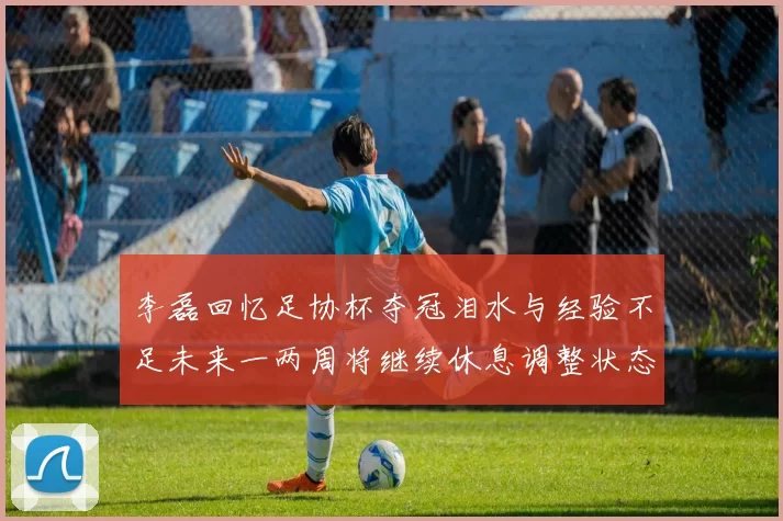 李磊回忆足协杯夺冠泪水与经验不足未来一两周将继续休息调整状态