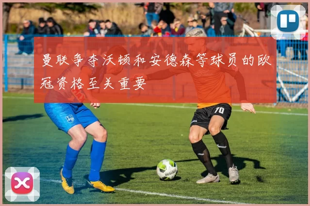 曼联争夺沃顿和安德森等球员的欧冠资格至关重要