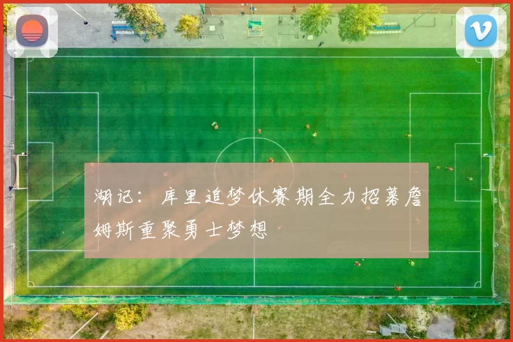 湖记：库里追梦休赛期全力招募詹姆斯重聚勇士梦想