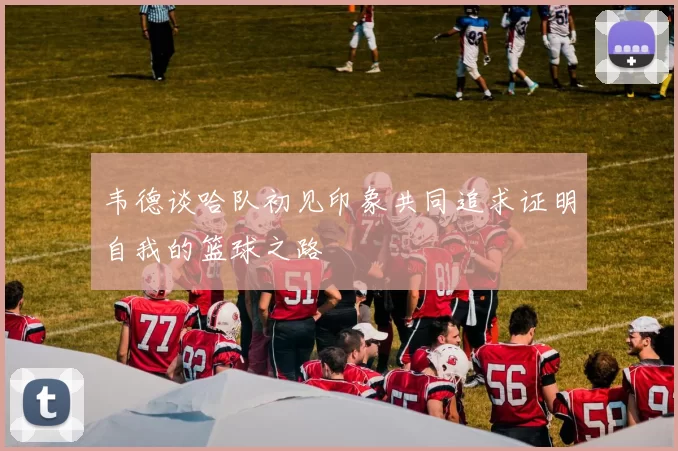 韦德谈哈队初见印象共同追求证明自我的篮球之路