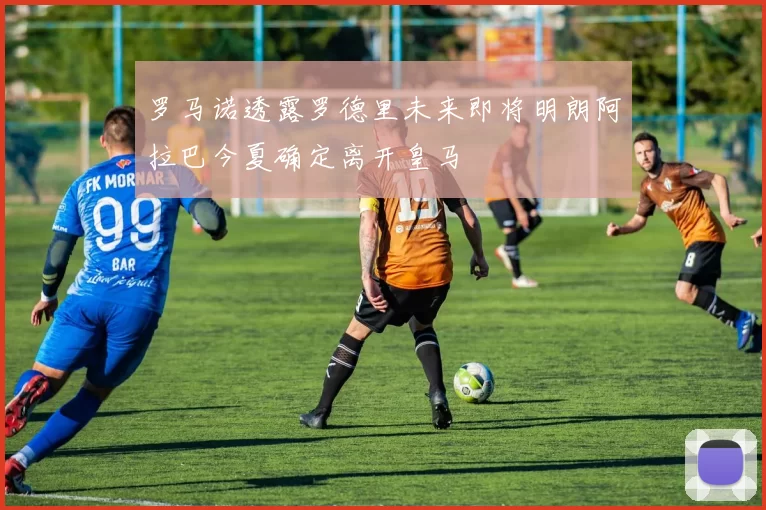 罗马诺透露罗德里未来即将明朗阿拉巴今夏确定离开皇马