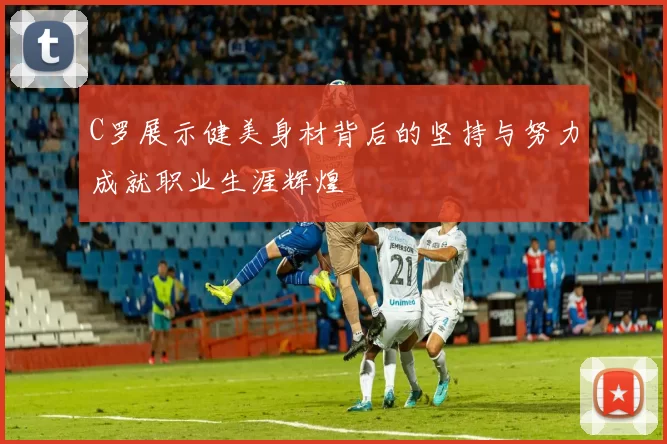 C罗展示健美身材背后的坚持与努力成就职业生涯辉煌
