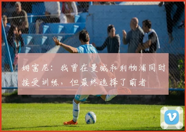 姆富尼：我曾在曼城和利物浦同时接受训练，但最终选择了前者