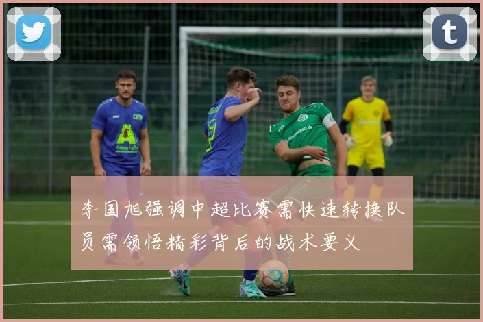 李国旭强调中超比赛需快速转换队员需领悟精彩背后的战术要义