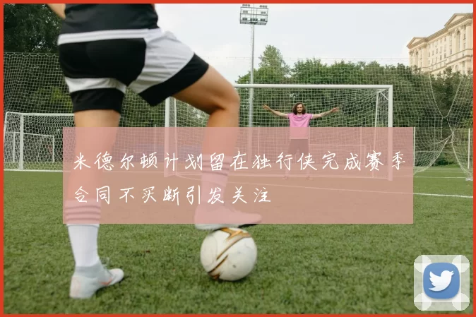 米德尔顿计划留在独行侠完成赛季合同不买断引发关注