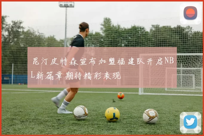 昆汀皮特森宣布加盟福建队开启NBL新篇章期待精彩表现
